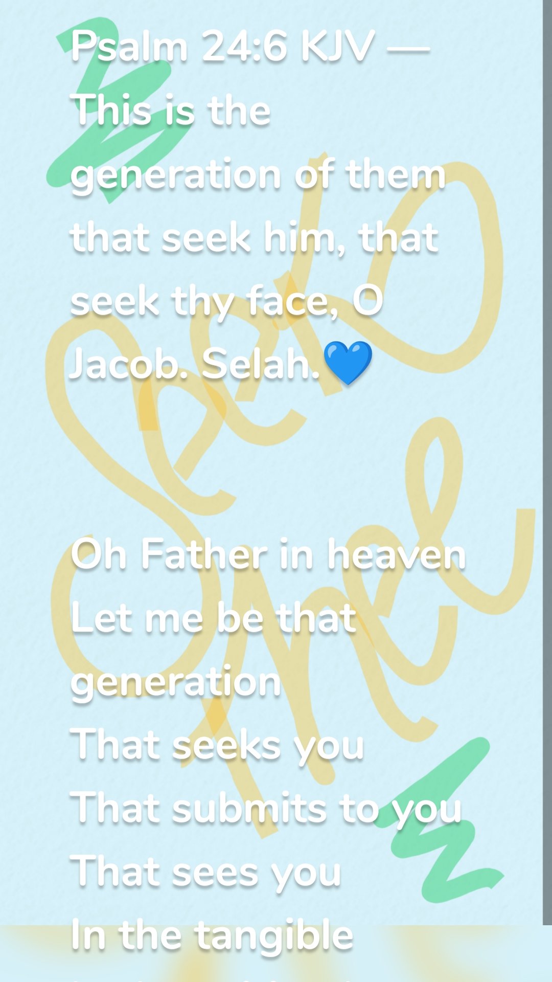 Psalm 24:6 KJV — This is the generation of them that seek him, that seek thy face, O Jacob. Selah.💙


Oh Father in heaven 
Let me be that generation 
That seeks you 
That submits to you 
That sees you 
In the tangible 
In the spiritual
In the mental 
In the physical
I will seek thy face
I will run this race 
Walk in Fervent Faith 
And not misuse grace 
But by grace
Seek your truth  
Walk in your truth 
Be your truth 
Not mine but your truth 
For there is a wicked generation 
That enjoys abominations 
But not me 
Oh Father not me 
Let me be that generation 
That seeks you 
That submits to you 
That sees you 
In the tangible 
In the spiritual
In the mental 
In the physical
I will seek thy face
I will finish this race 
Faithfully 
💙

