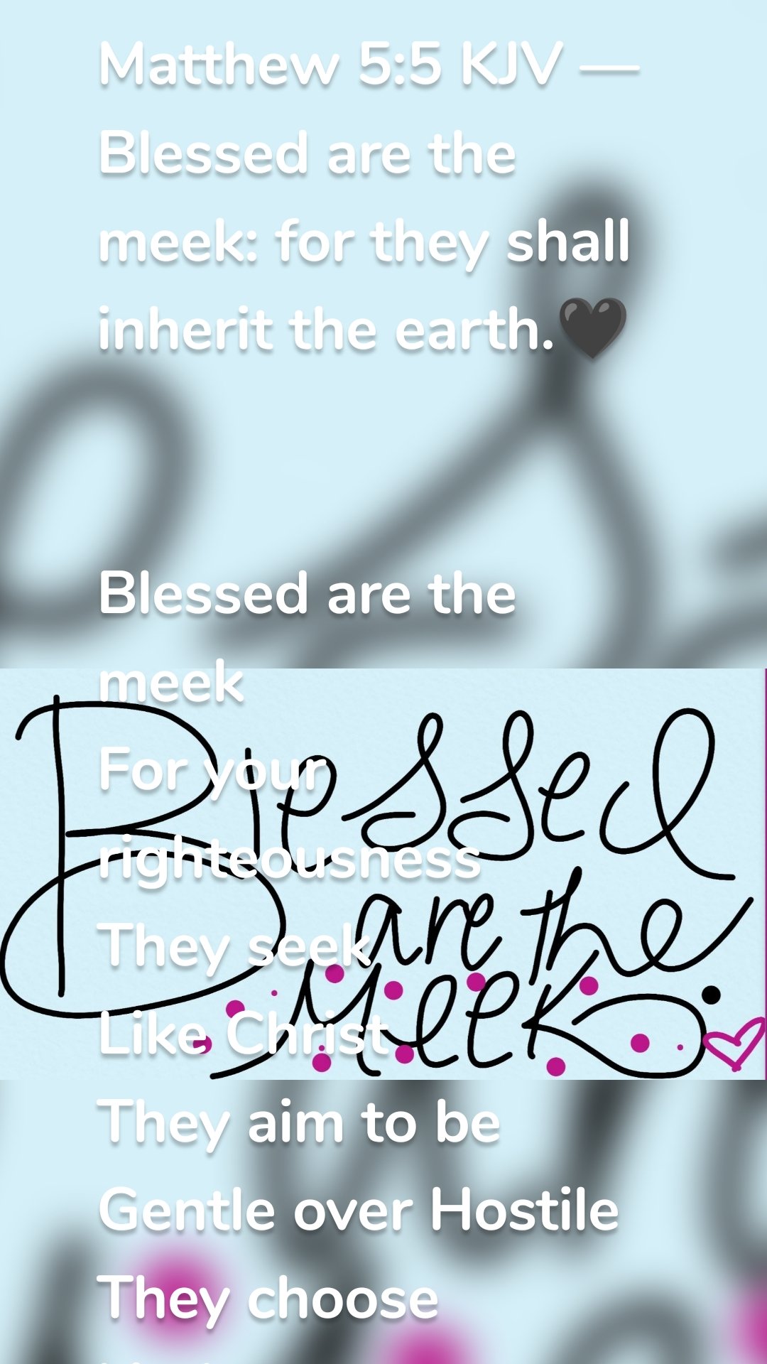 Matthew 5:5 KJV — Blessed are the meek: for they shall inherit the earth.🖤


Blessed are the meek 
For your righteousness 
They seek 
Like Christ 
They aim to be 
Gentle over Hostile 
They choose kindness 
Over chaos 
They choose peace 
Instead of revenge 
They choose obedience 
Over rebellion
They trust you Most High 
In every decision 
Seeking your will 
Not the world's opinions 
They submit to your word 
They submit to your Son
That is why Father you say
 they are reserved a spot 
In the kingdom to come 
So let us walk in this love 
And your righteousness 
Let's seek 
Aim to be like Christ 
And humbly grow to be the meek 
For they are blessed 
Faithfully 
🖤