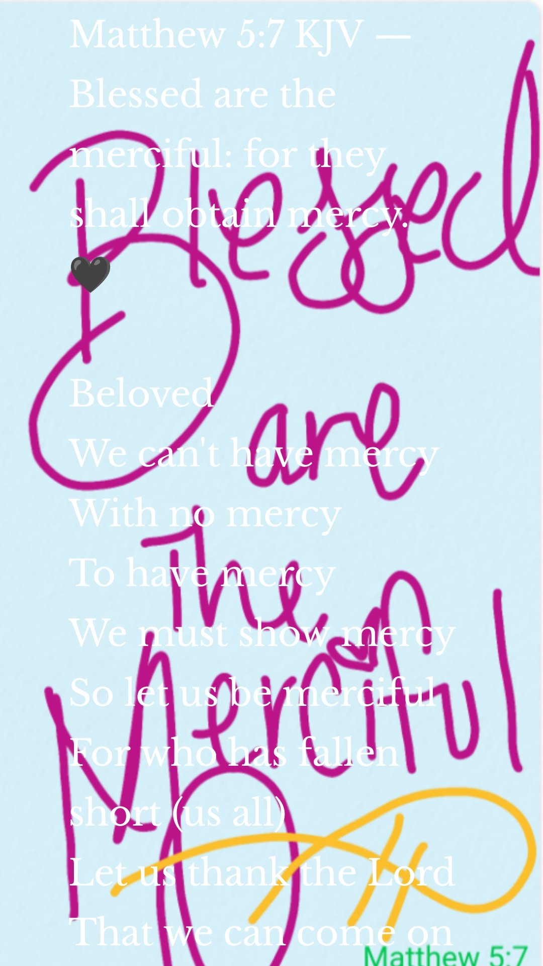 Matthew 5:7 KJV — Blessed are the merciful: for they shall obtain mercy.
🖤

Beloved 
We can't have mercy 
With no mercy 
To have mercy 
We must show mercy 
So let us be merciful 
For who has fallen short (us all)
Let us thank the Lord 
That we can come on one accord 
Be forgiven and restored 
Let us forgive eachother 
For what we have done 
For no offense is worse 
Than when we rejected our God 
And served other Gods 
And gave them His love 
And sought another's truth 
And found happiness in another's law
When we placed the stripes upon 
Our redeemers back 
For He died and yet he never slacked 
And He showed us the way 
As He lived out the way 
If we open up the Bible we will see 
That we can not be like Christ 
If we show know mercy 
We can't have mercy 
With no mercy 
To have mercy 
We must show mercy 
So let us be merciful 
For who has fallen short (us all)
Let us thank the Lord 
That we can come on one accord 
Be forgiven and restored 
For blessed are the merciful 
For they shall obtain mercy 
So let us be merciful 
And show mercy 
Faithfully 
🖤
