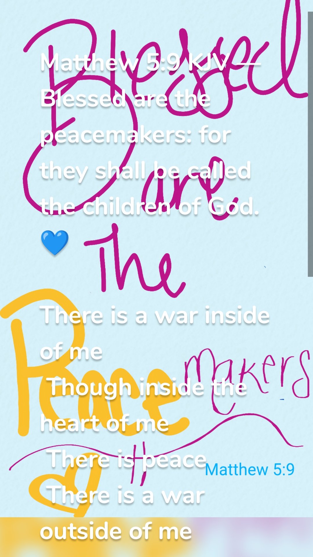 
Matthew 5:9 KJV — Blessed are the peacemakers: for they shall be called the children of God.💙

There is a war inside of me 
 Though inside the heart of me 
 There is peace 
 There is a war outside of me 
 Though inside the heart of me 
 There is peace 
 Righteousness will Always be 
 To the wicked an abomination
 To the world 
 I will always be different 
 But I don't have to be indifferent 
 Blessed are meek 
 Blessed are the merciful
 Blessed are the peacemakers
 Who choose not to be revengeful
 But choose to pacify 
 Choose the path that leads to peace
 Not the path that leads to being angry 
 Blessed are the peacemakers 
 For they shall be called your children
 And your children are always blessed 
 Father, for peace comes from you
 Peace can not be taken from us 
 except by you
 Peace is a gift 
 Many seek it 
 And never find it 
 Because it can only be given 
 To those you call your children
 There is a war inside of me 
 Though inside the heart of me 
 There is peace 
 There is a war outside of me 
 Though inside the heart of me 
 There is peace 
 Righteousness will Always be 
 To the wicked and abomination
 To the world 
 I will always be different 
 But I don't have to be indifferent
  Blessed are meek 
 Blessed are the merciful
 Blessed are the peacemakers
 Who seek to pacify 
 And keep the peace 
 Faithfully 
 💙
 
 
